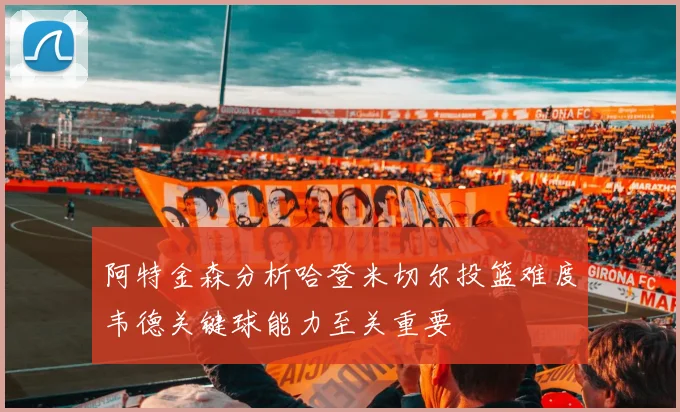 阿特金森分析哈登米切尔投篮难度韦德关键球能力至关重要