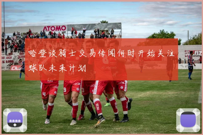 哈登谈骑士交易传闻何时开始关注球队未来计划
