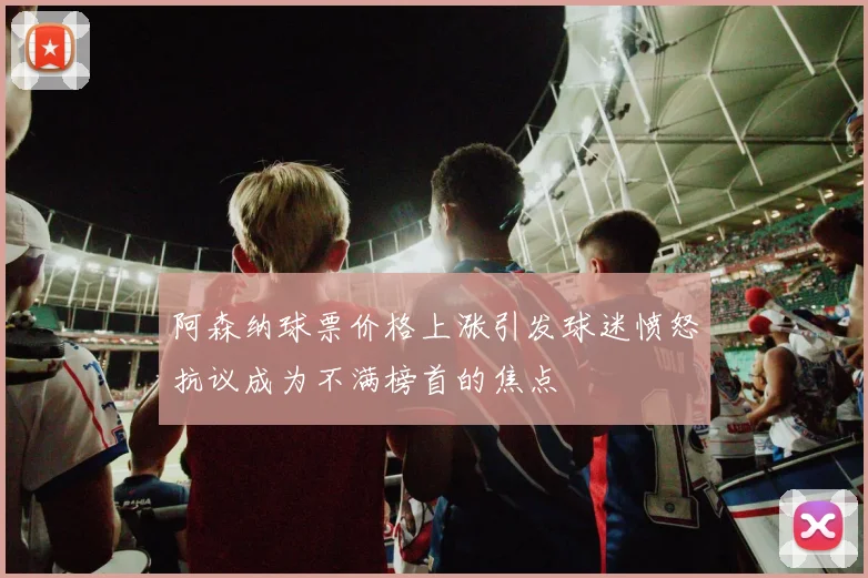 阿森纳球票价格上涨引发球迷愤怒抗议成为不满榜首的焦点