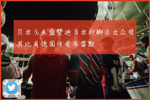 贝尔戈米盛赞迪马尔科脚法出众将其比肩德国传奇布雷默