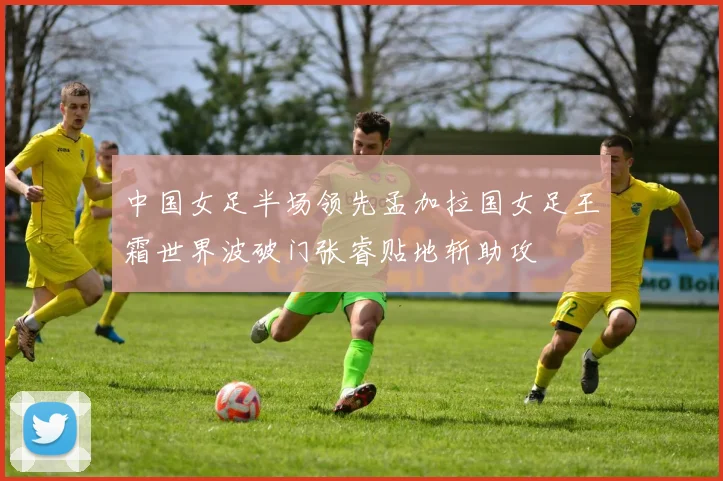 中国女足半场领先孟加拉国女足王霜世界波破门张睿贴地斩助攻