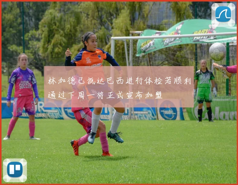 林加德已抵达巴西进行体检若顺利通过下周一将正式宣布加盟
