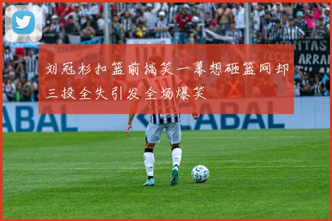 刘冠杉扣篮前搞笑一幕想砸篮网却三投全失引发全场爆笑