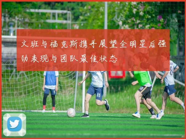 文班与福克斯携手展望全明星后强劲表现与团队最佳状态