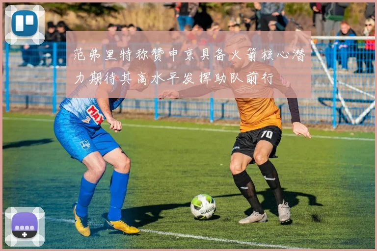 范弗里特称赞申京具备火箭核心潜力期待其高水平发挥助队前行