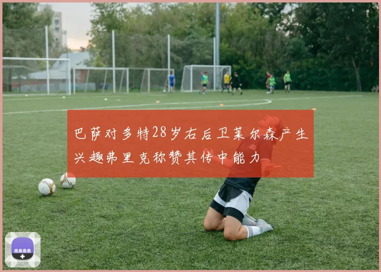 巴萨对多特28岁右后卫莱尔森产生兴趣弗里克称赞其传中能力