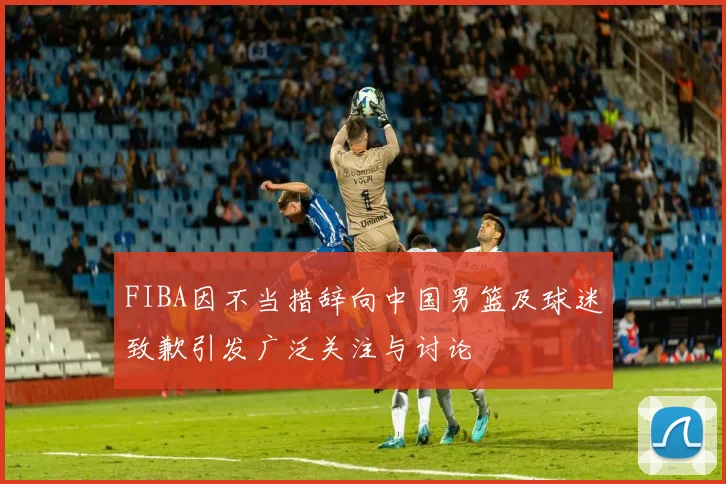 FIBA因不当措辞向中国男篮及球迷致歉引发广泛关注与讨论
