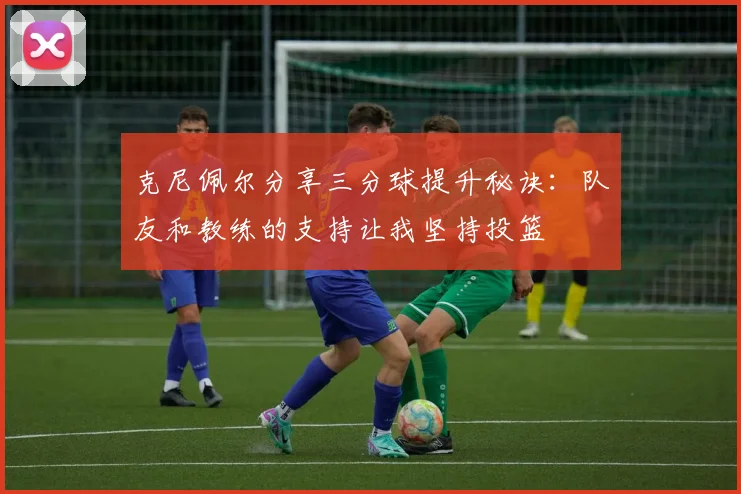 克尼佩尔分享三分球提升秘诀：队友和教练的支持让我坚持投篮