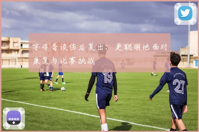 字母哥谈伤后复出：更聪明地面对康复与比赛挑战