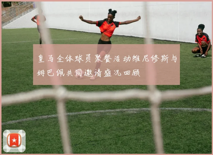 皇马全体球员聚餐活动维尼修斯与姆巴佩共同邀请盛况回顾