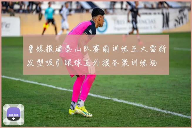 鲁媒报道泰山队赛前训练王大雷新发型吸引眼球五外援齐聚训练场