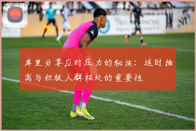 库里分享应对压力的秘诀：适时抽离与积极人群相处的重要性