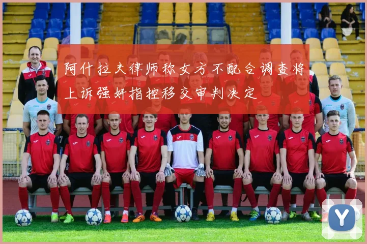 阿什拉夫律师称女方不配合调查将上诉强奸指控移交审判决定
