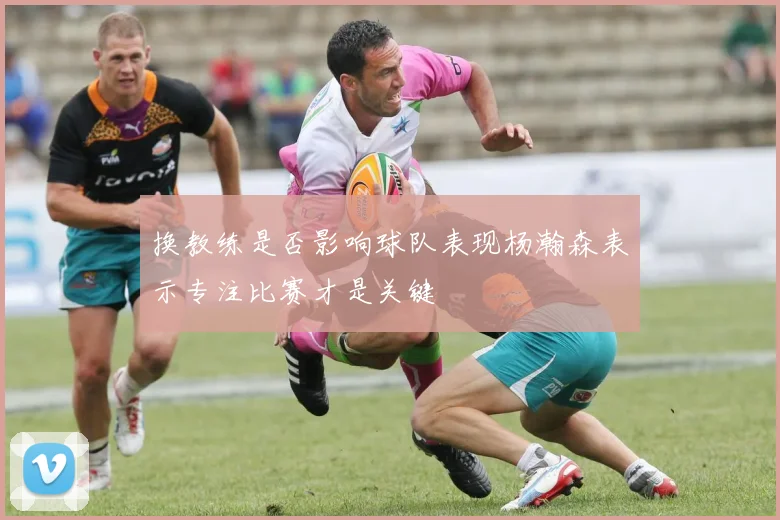 换教练是否影响球队表现杨瀚森表示专注比赛才是关键