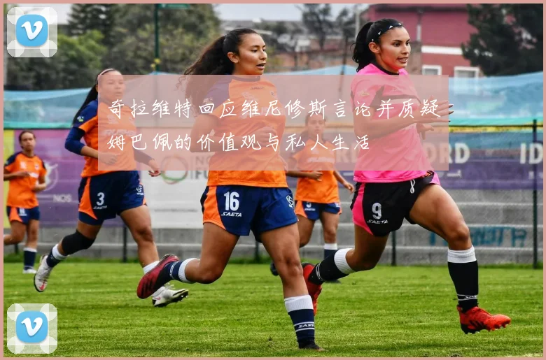 奇拉维特回应维尼修斯言论并质疑姆巴佩的价值观与私人生活