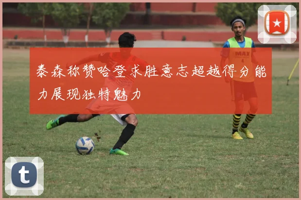 泰森称赞哈登求胜意志超越得分能力展现独特魅力