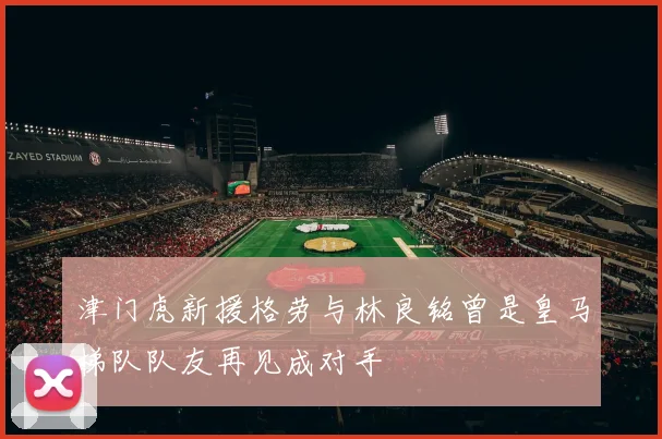 津门虎新援格劳与林良铭曾是皇马梯队队友再见成对手