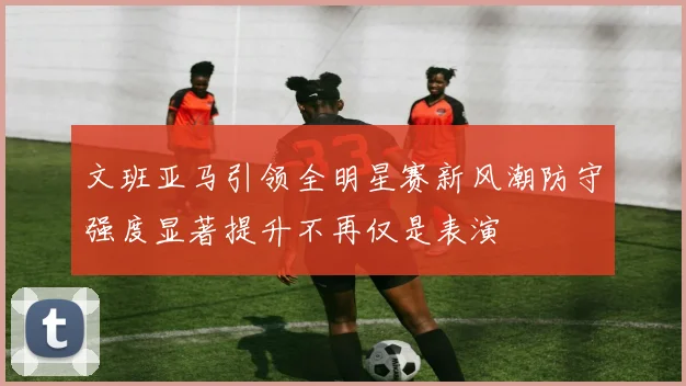 文班亚马引领全明星赛新风潮防守强度显著提升不再仅是表演