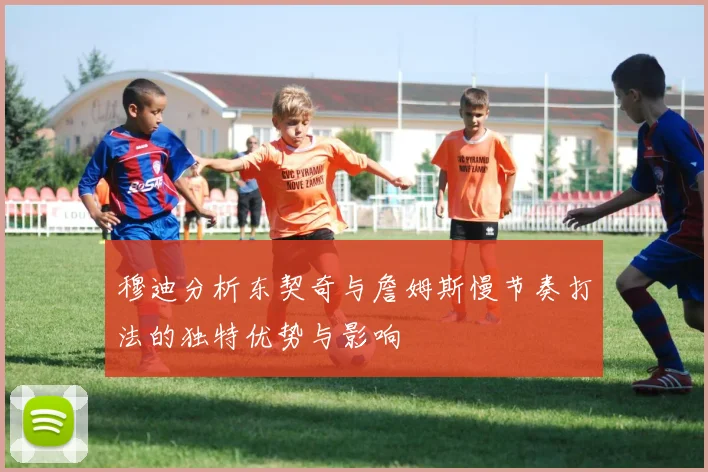 穆迪分析东契奇与詹姆斯慢节奏打法的独特优势与影响