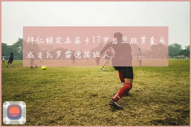 拜仁锁定本菲卡17岁后卫班贾奎或成吉瓦罗雷德接班人