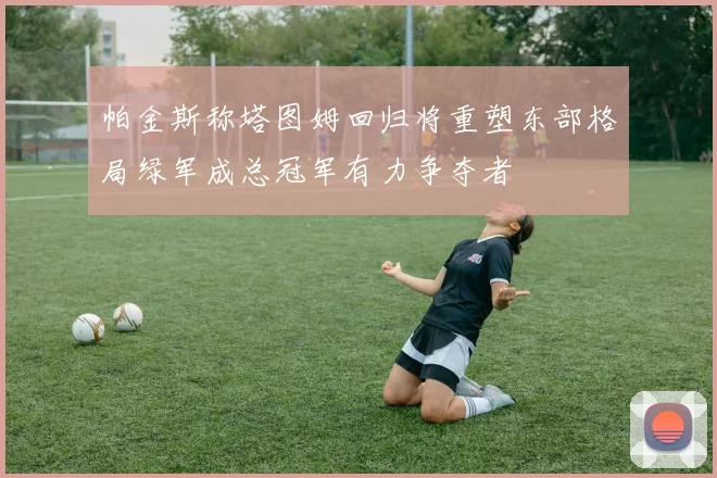 帕金斯称塔图姆回归将重塑东部格局绿军成总冠军有力争夺者